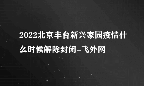 2022北京丰台新兴家园疫情什么时候解除封闭-飞外网