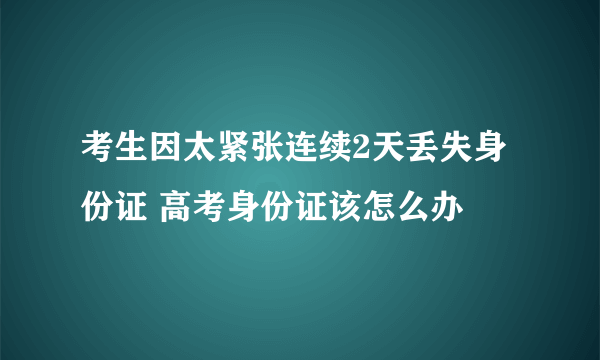 考生因太紧张连续2天丢失身份证 高考身份证该怎么办