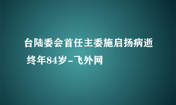 台陆委会首任主委施启扬病逝 终年84岁-飞外网