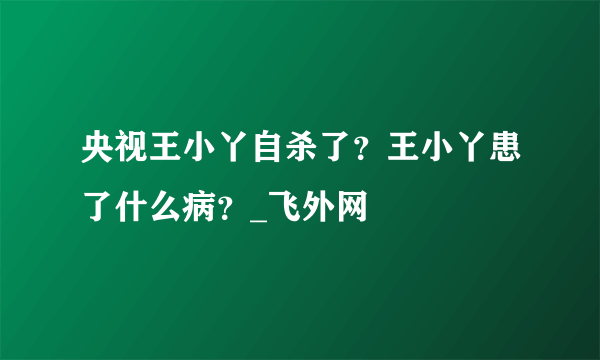 央视王小丫自杀了？王小丫患了什么病？_飞外网