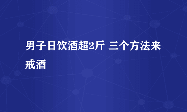 男子日饮酒超2斤 三个方法来戒酒