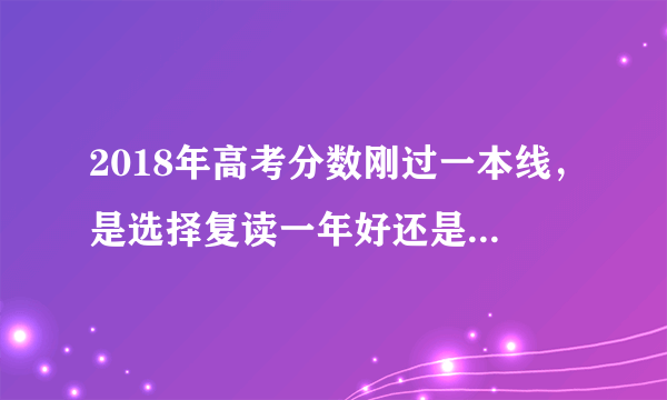 2018年高考分数刚过一本线，是选择复读一年好还是选个好一点的二本学校去读呢？