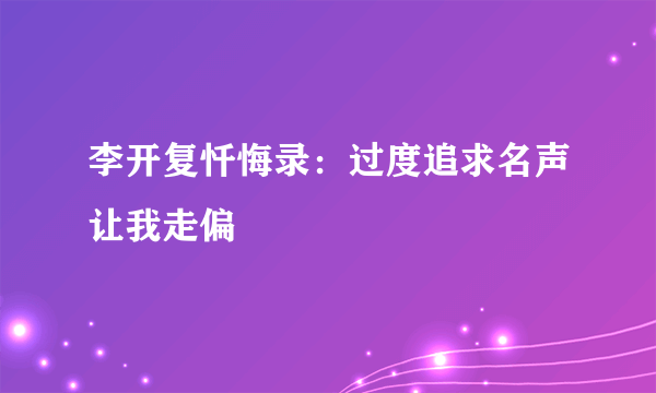 李开复忏悔录：过度追求名声让我走偏