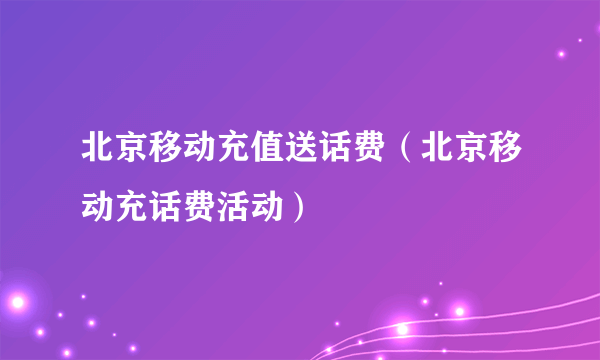 北京移动充值送话费（北京移动充话费活动）