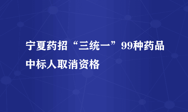 宁夏药招“三统一”99种药品中标人取消资格