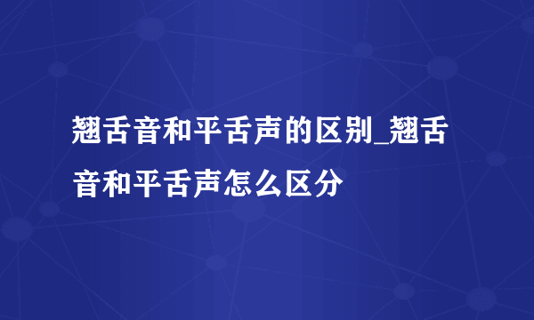 翘舌音和平舌声的区别_翘舌音和平舌声怎么区分