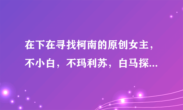 在下在寻找柯南的原创女主，不小白，不玛利苏，白马探的bg文跪求！