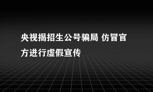 央视揭招生公号骗局 仿冒官方进行虚假宣传