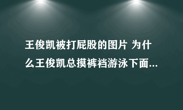 王俊凯被打屁股的图片 为什么王俊凯总摸裤裆游泳下面凸起照片图