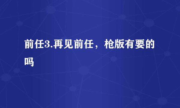 前任3.再见前任，枪版有要的吗