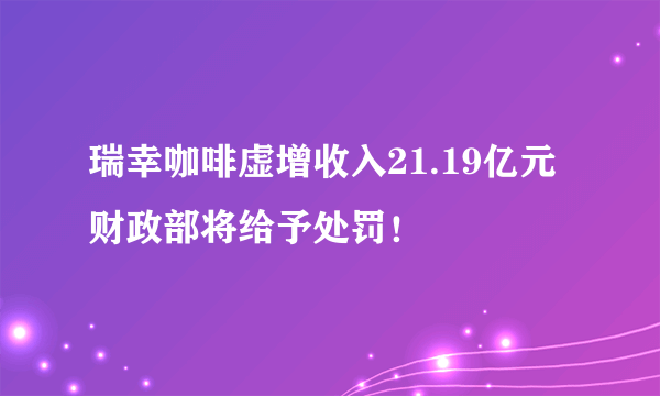 瑞幸咖啡虚增收入21.19亿元 财政部将给予处罚！