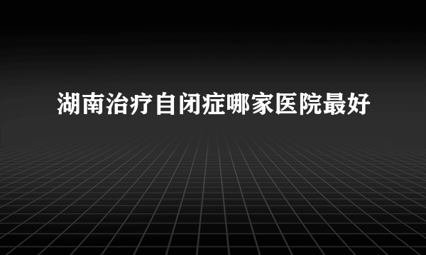 湖南治疗自闭症哪家医院最好