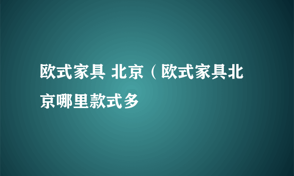 欧式家具 北京（欧式家具北京哪里款式多