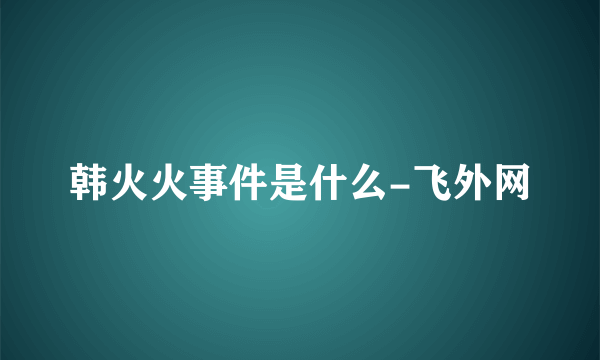 韩火火事件是什么-飞外网