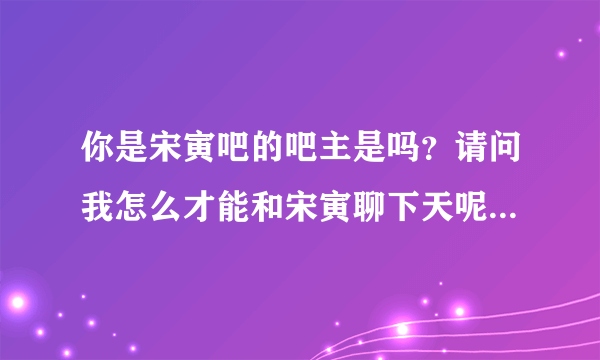 你是宋寅吧的吧主是吗？请问我怎么才能和宋寅聊下天呢？能告诉我吗？谢谢。