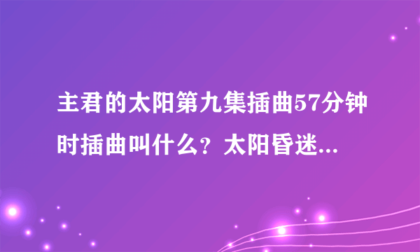 主君的太阳第九集插曲57分钟时插曲叫什么？太阳昏迷时候那段音乐。