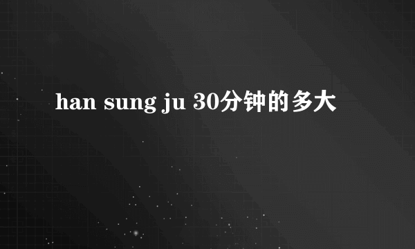 han sung ju 30分钟的多大