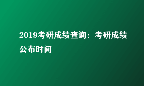 2019考研成绩查询：考研成绩公布时间