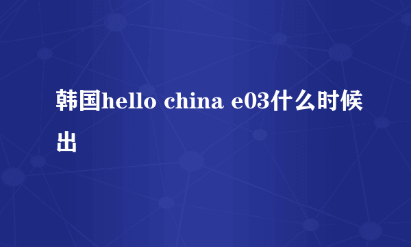 韩国hello china e03什么时候出