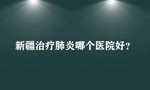 新疆治疗肺炎哪个医院好？