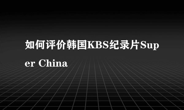 如何评价韩国KBS纪录片Super China