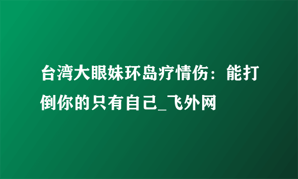 台湾大眼妹环岛疗情伤：能打倒你的只有自己_飞外网