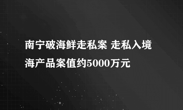 南宁破海鲜走私案 走私入境海产品案值约5000万元