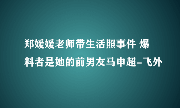 郑媛媛老师带生活照事件 爆料者是她的前男友马申超-飞外