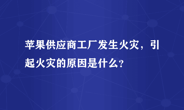 苹果供应商工厂发生火灾，引起火灾的原因是什么？