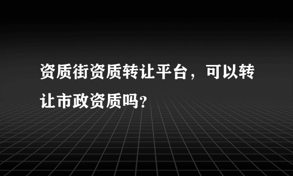 资质街资质转让平台，可以转让市政资质吗？