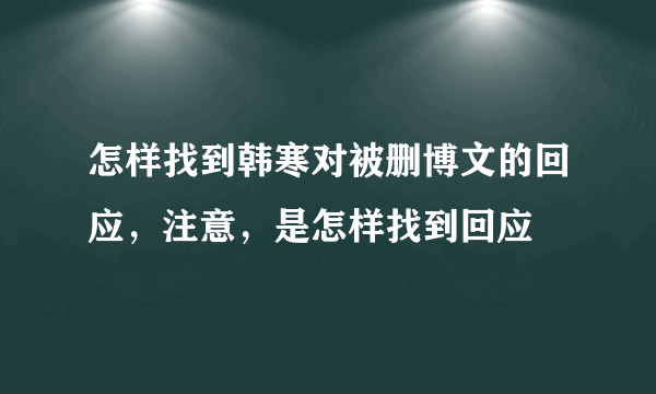 怎样找到韩寒对被删博文的回应，注意，是怎样找到回应