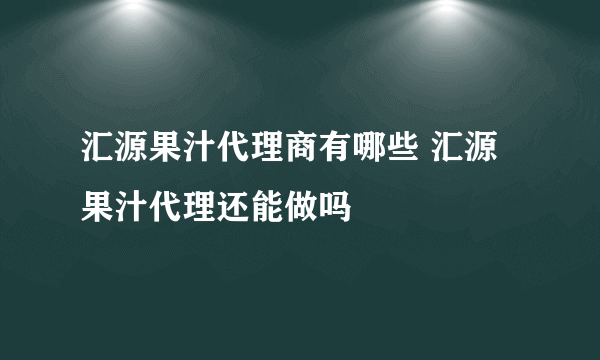 汇源果汁代理商有哪些 汇源果汁代理还能做吗