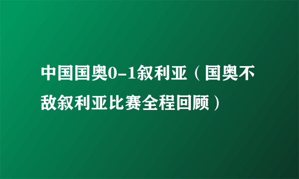 中国国奥0-1叙利亚（国奥不敌叙利亚比赛全程回顾）