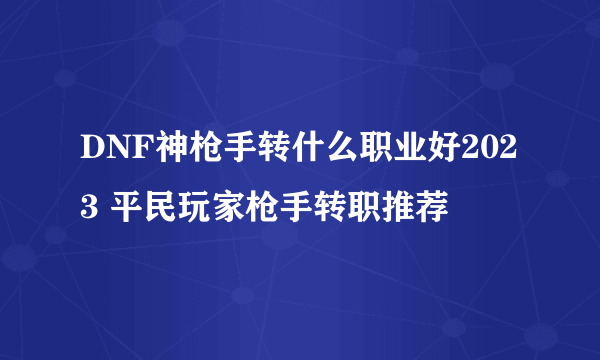 DNF神枪手转什么职业好2023 平民玩家枪手转职推荐