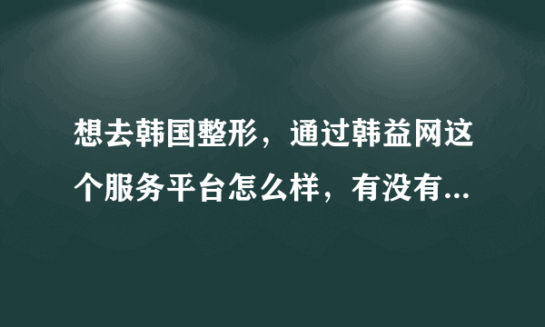 想去韩国整形，通过韩益网这个服务平台怎么样，有没有人知道。