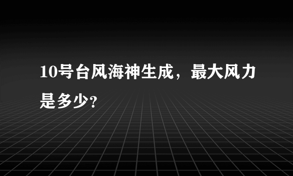 10号台风海神生成，最大风力是多少？