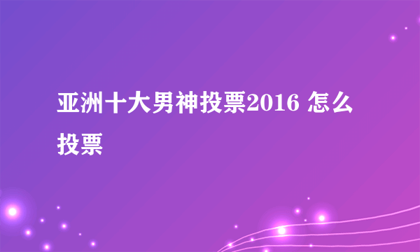 亚洲十大男神投票2016 怎么投票