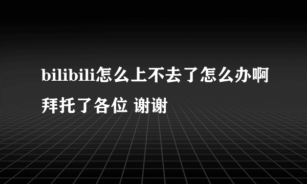 bilibili怎么上不去了怎么办啊拜托了各位 谢谢