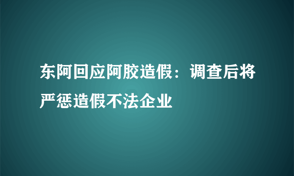 东阿回应阿胶造假：调查后将严惩造假不法企业