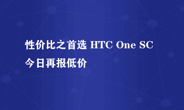 性价比之首选 HTC One SC今日再报低价