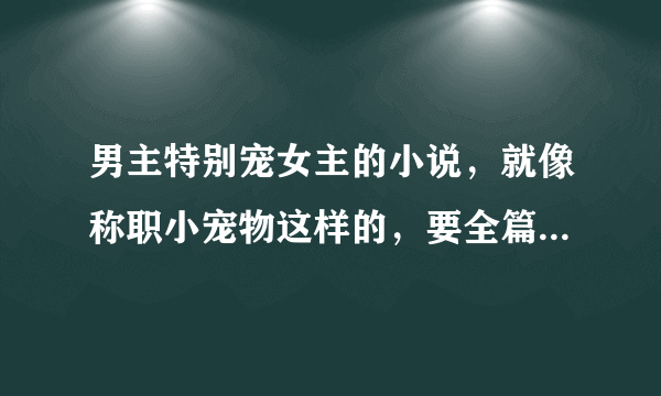 男主特别宠女主的小说，就像称职小宠物这样的，要全篇都是宠的，现代文，像那些只有一点宠的就不要了，谢谢