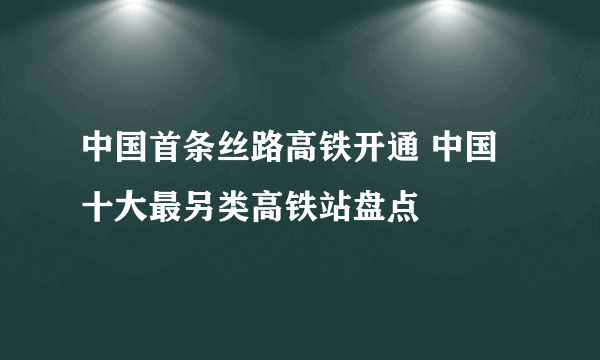 中国首条丝路高铁开通 中国十大最另类高铁站盘点