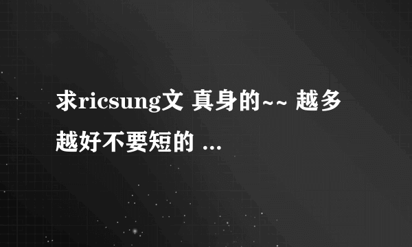 求ricsung文 真身的~~ 越多越好不要短的 额。。本人无肉不欢 = = 谢谢！！