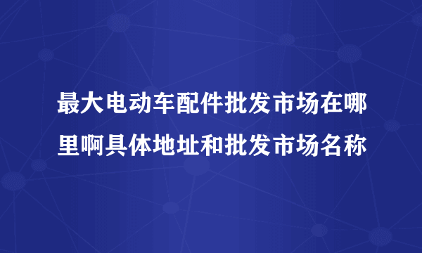 最大电动车配件批发市场在哪里啊具体地址和批发市场名称