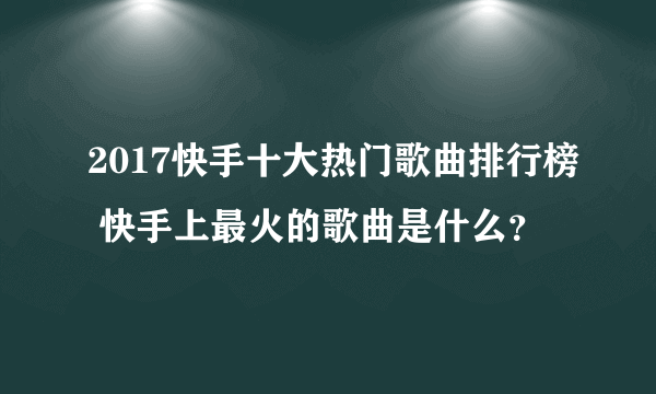 2017快手十大热门歌曲排行榜 快手上最火的歌曲是什么？