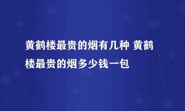 黄鹤楼最贵的烟有几种 黄鹤楼最贵的烟多少钱一包