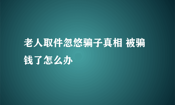 老人取件忽悠骗子真相 被骗钱了怎么办