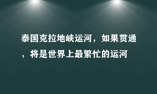 泰国克拉地峡运河，如果贯通，将是世界上最繁忙的运河