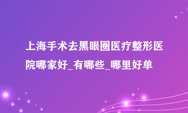 上海手术去黑眼圈医疗整形医院哪家好_有哪些_哪里好单