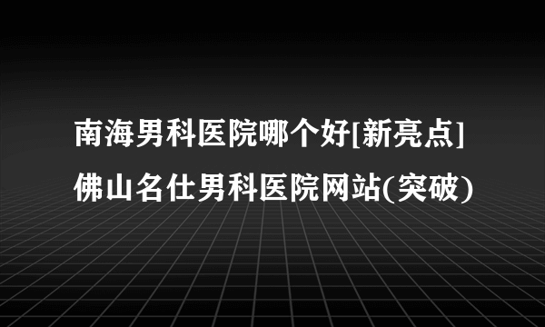 南海男科医院哪个好[新亮点]佛山名仕男科医院网站(突破)